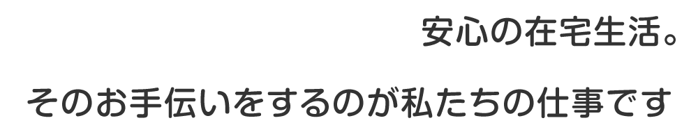 安心の在宅生活。そのお手伝いをするのが私たちの仕事です